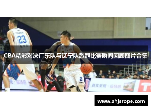 CBA精彩对决广东队与辽宁队激烈比赛瞬间回顾图片合集