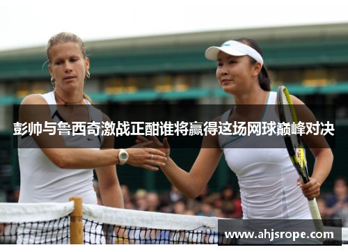 彭帅与鲁西奇激战正酣谁将赢得这场网球巅峰对决